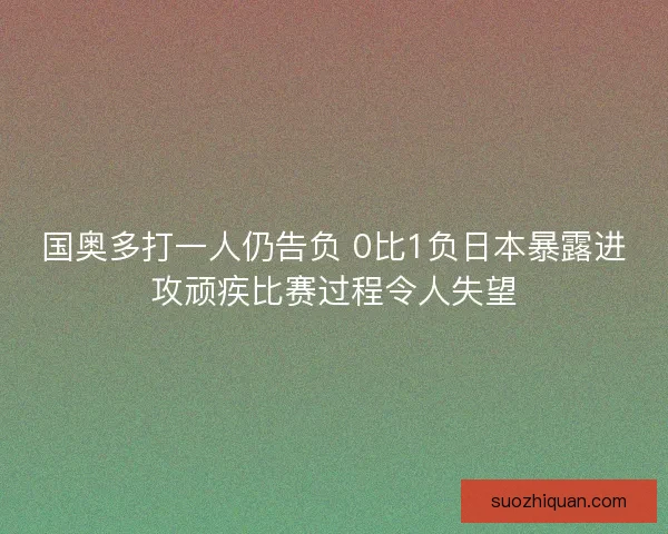 国奥多打一人仍告负 0比1负日本暴露进攻顽疾比赛过程令人失望