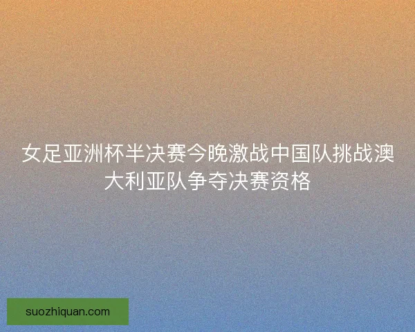 女足亚洲杯半决赛今晚激战中国队挑战澳大利亚队争夺决赛资格