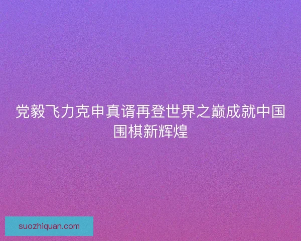党毅飞力克申真谞再登世界之巅成就中国围棋新辉煌