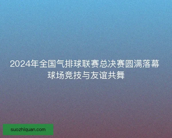 2024年全国气排球联赛总决赛圆满落幕 球场竞技与友谊共舞