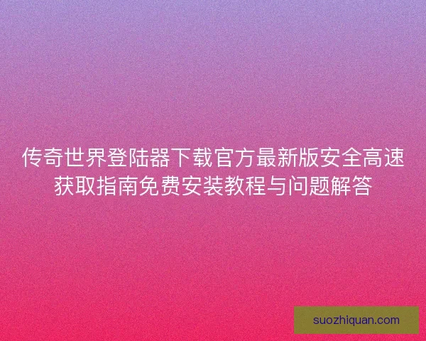 传奇世界登陆器下载官方最新版安全高速获取指南免费安装教程与问题解答