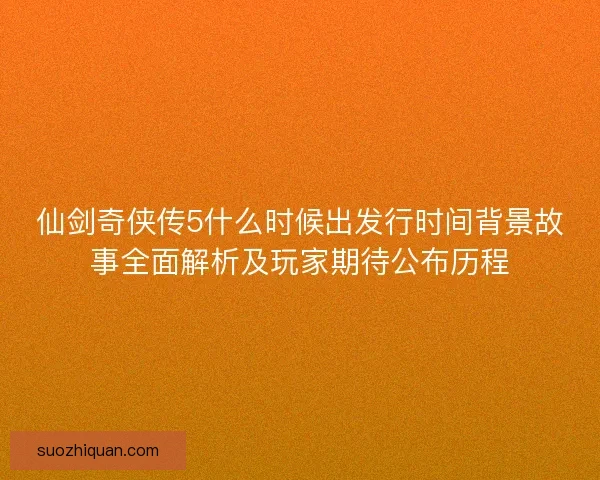 仙剑奇侠传5什么时候出发行时间背景故事全面解析及玩家期待公布历程