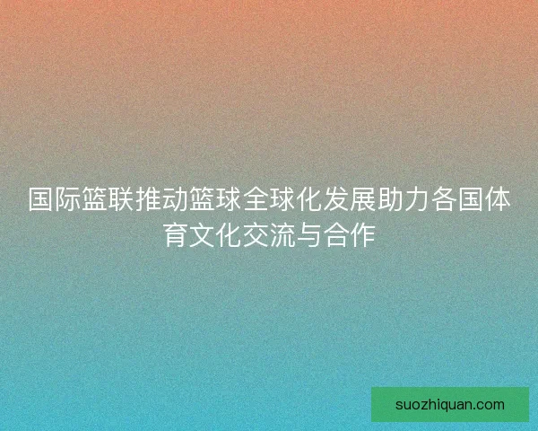 国际篮联推动篮球全球化发展助力各国体育文化交流与合作