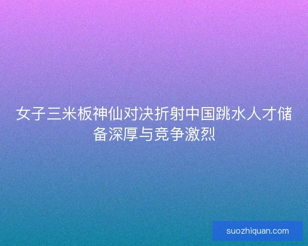 女子三米板神仙对决折射中国跳水人才储备深厚与竞争激烈