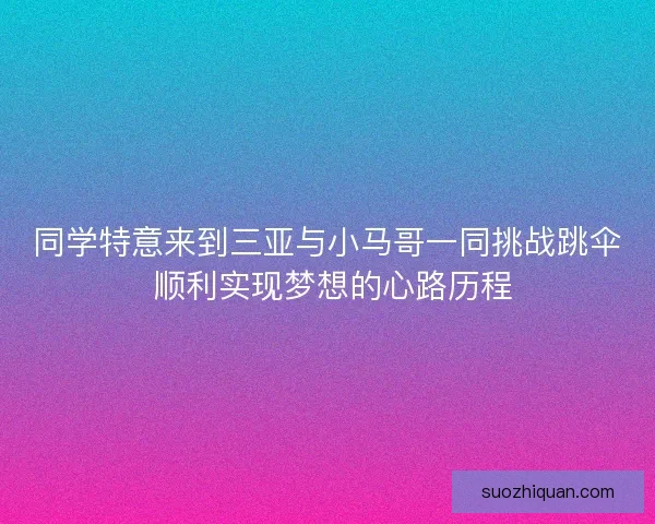 同学特意来到三亚与小马哥一同挑战跳伞 顺利实现梦想的心路历程