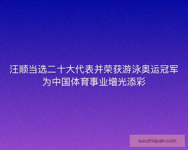 汪顺当选二十大代表并荣获游泳奥运冠军为中国体育事业增光添彩