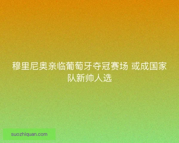 穆里尼奥亲临葡萄牙夺冠赛场 或成国家队新帅人选