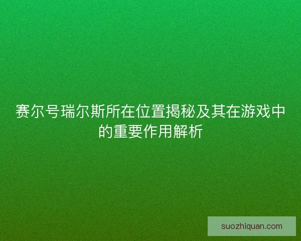 赛尔号瑞尔斯所在位置揭秘及其在游戏中的重要作用解析