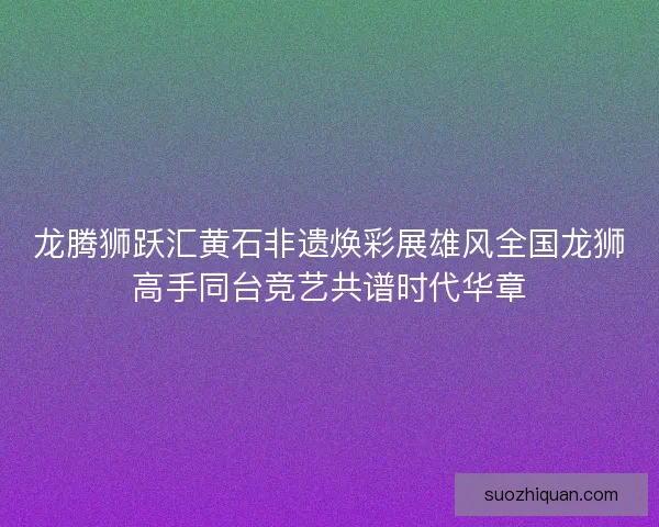 龙腾狮跃汇黄石非遗焕彩展雄风全国龙狮高手同台竞艺共谱时代华章