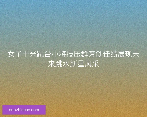 女子十米跳台小将技压群芳创佳绩展现未来跳水新星风采