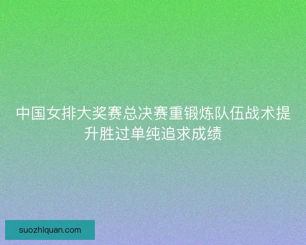 中国女排大奖赛总决赛重锻炼队伍战术提升胜过单纯追求成绩