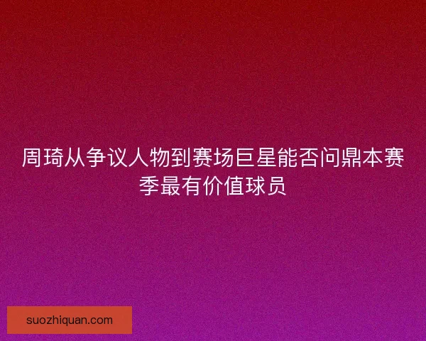 周琦从争议人物到赛场巨星能否问鼎本赛季最有价值球员