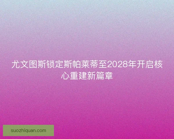 尤文图斯锁定斯帕莱蒂至2028年开启核心重建新篇章